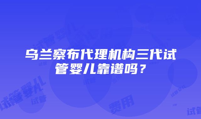 乌兰察布代理机构三代试管婴儿靠谱吗？