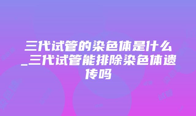 三代试管的染色体是什么_三代试管能排除染色体遗传吗