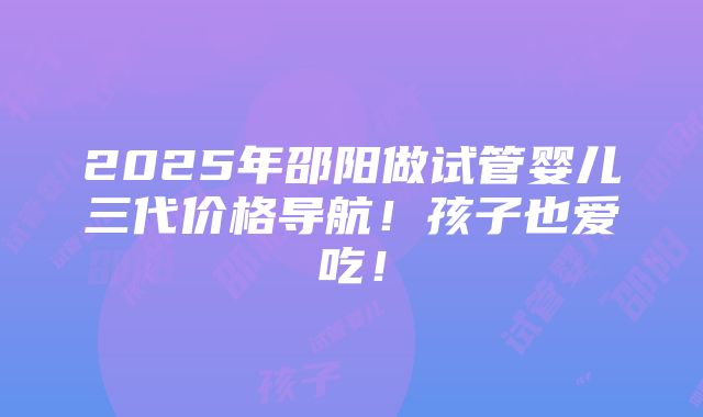 2025年邵阳做试管婴儿三代价格导航！孩子也爱吃！