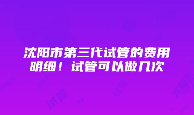 沈阳市第三代试管的费用明细！试管可以做几次