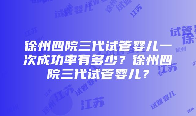 徐州四院三代试管婴儿一次成功率有多少？徐州四院三代试管婴儿？