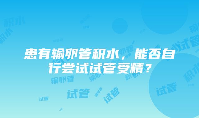 患有输卵管积水，能否自行尝试试管受精？