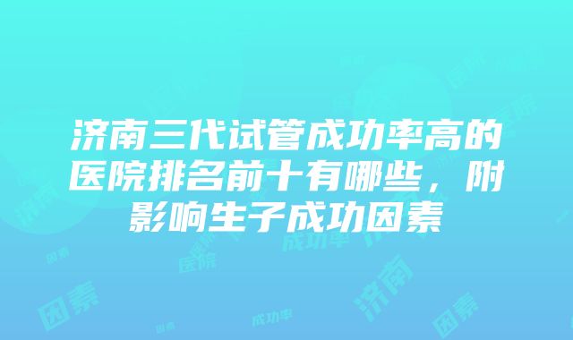 济南三代试管成功率高的医院排名前十有哪些，附影响生子成功因素