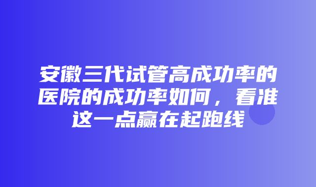 安徽三代试管高成功率的医院的成功率如何，看准这一点赢在起跑线