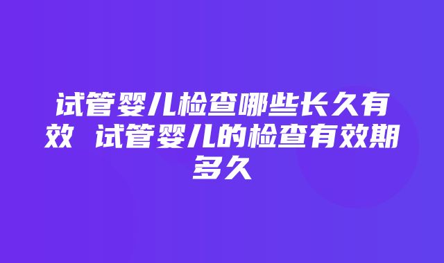 试管婴儿检查哪些长久有效 试管婴儿的检查有效期多久