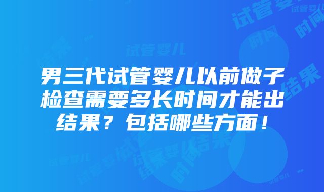 男三代试管婴儿以前做子检查需要多长时间才能出结果？包括哪些方面！