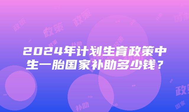 2024年计划生育政策中生一胎国家补助多少钱？