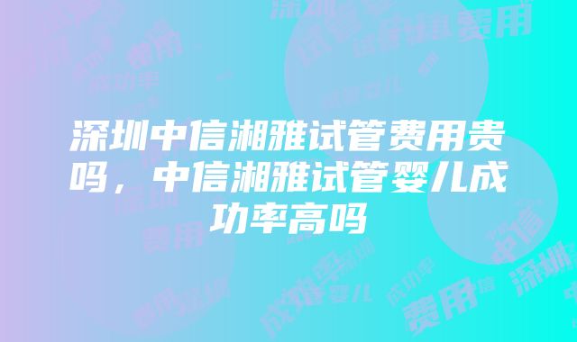 深圳中信湘雅试管费用贵吗，中信湘雅试管婴儿成功率高吗