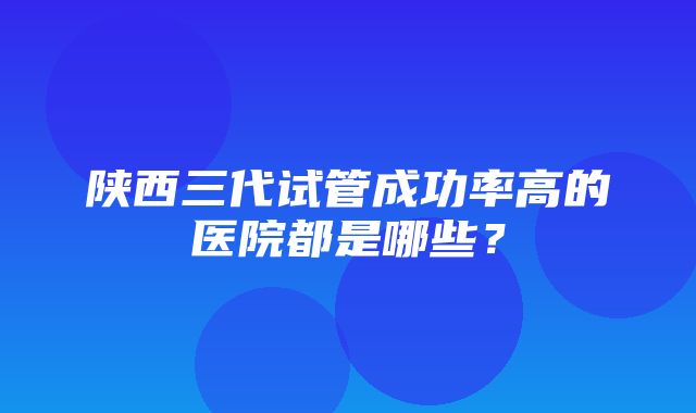 陕西三代试管成功率高的医院都是哪些？