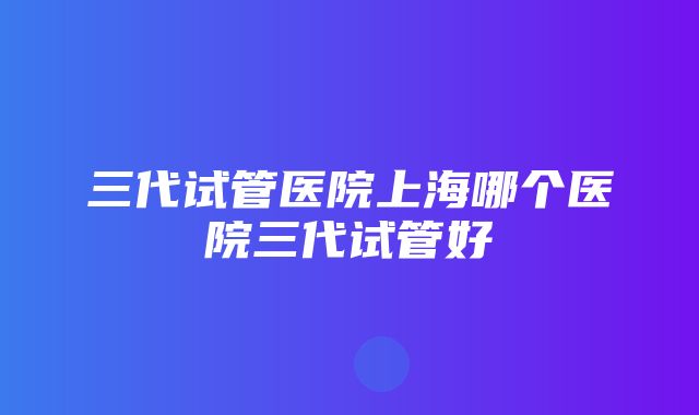 三代试管医院上海哪个医院三代试管好