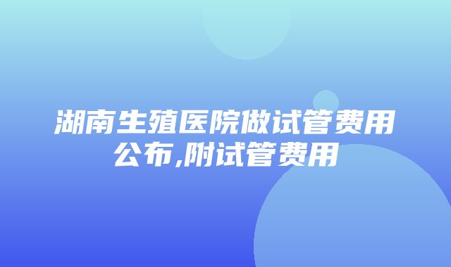 湖南生殖医院做试管费用公布,附试管费用