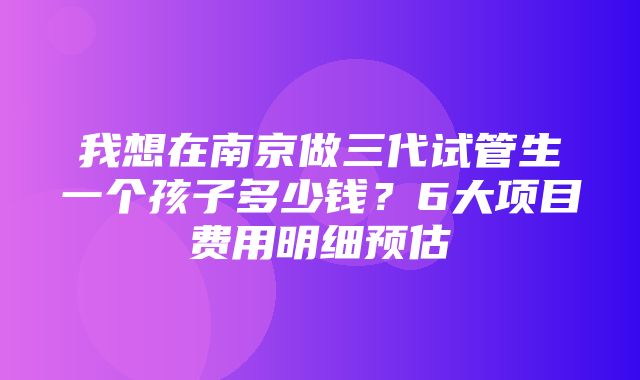 我想在南京做三代试管生一个孩子多少钱？6大项目费用明细预估