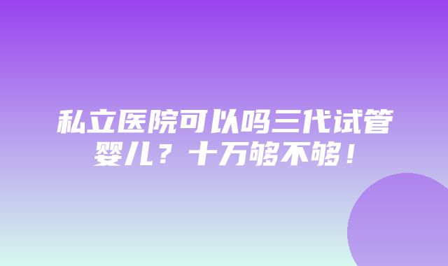 私立医院可以吗三代试管婴儿？十万够不够！