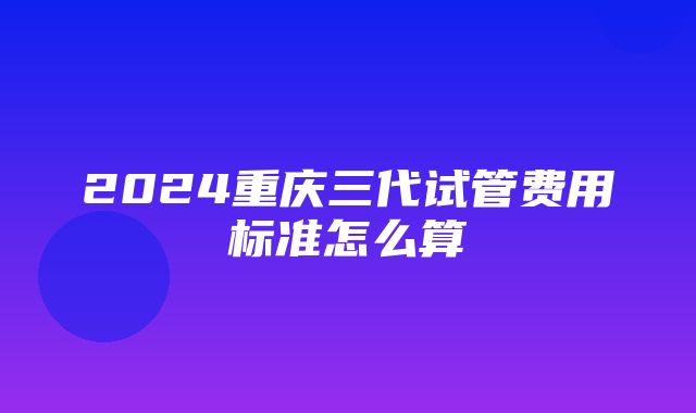 2024重庆三代试管费用标准怎么算