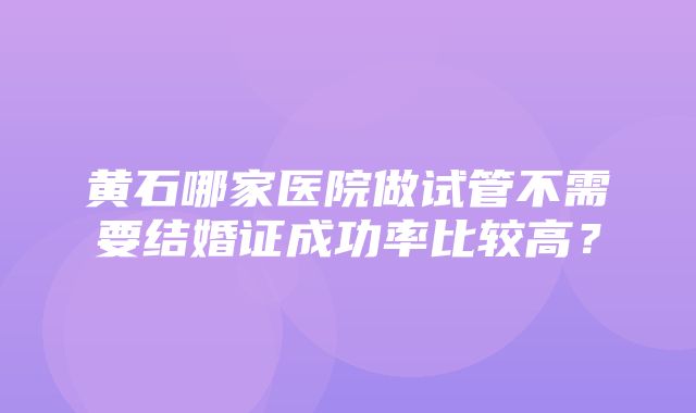 黄石哪家医院做试管不需要结婚证成功率比较高？