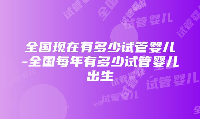 全国现在有多少试管婴儿-全国每年有多少试管婴儿出生