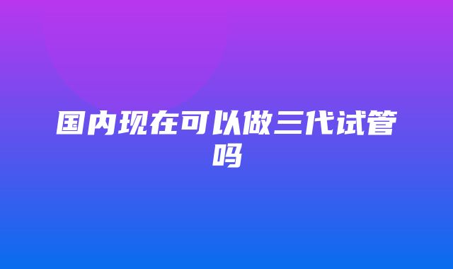 国内现在可以做三代试管吗