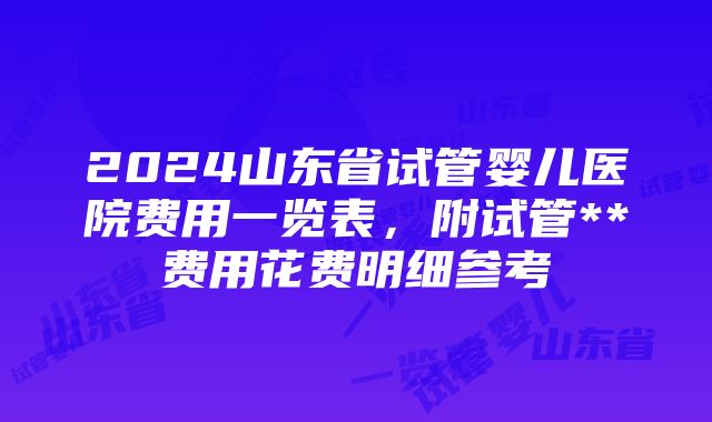 2024山东省试管婴儿医院费用一览表，附试管**费用花费明细参考