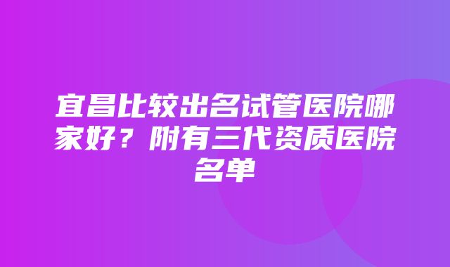 宜昌比较出名试管医院哪家好？附有三代资质医院名单