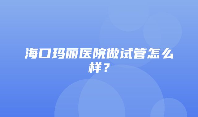 海口玛丽医院做试管怎么样？