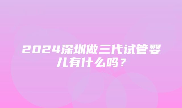 2024深圳做三代试管婴儿有什么吗？