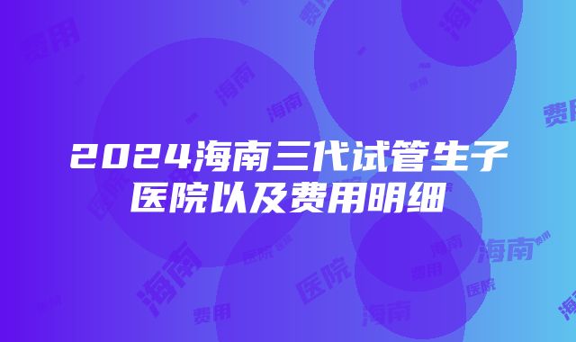 2024海南三代试管生子医院以及费用明细