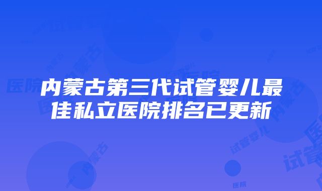 内蒙古第三代试管婴儿最佳私立医院排名已更新