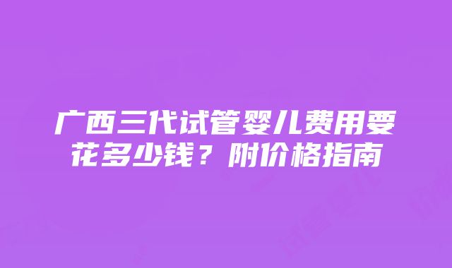 广西三代试管婴儿费用要花多少钱？附价格指南