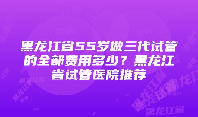 黑龙江省55岁做三代试管的全部费用多少？黑龙江省试管医院推荐