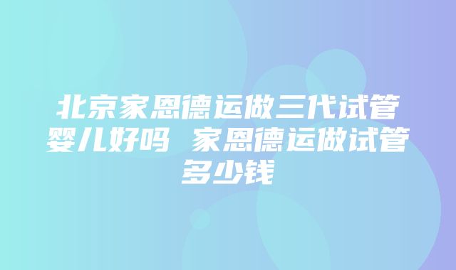 北京家恩德运做三代试管婴儿好吗 家恩德运做试管多少钱