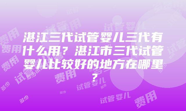 湛江三代试管婴儿三代有什么用？湛江市三代试管婴儿比较好的地方在哪里？