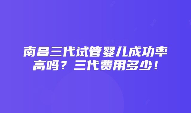 南昌三代试管婴儿成功率高吗？三代费用多少！