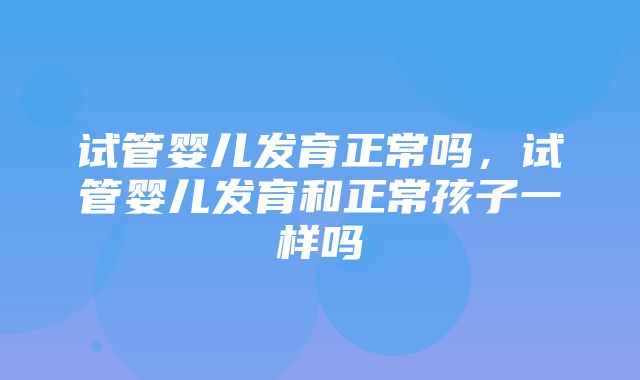 试管婴儿发育正常吗，试管婴儿发育和正常孩子一样吗