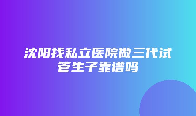 沈阳找私立医院做三代试管生子靠谱吗