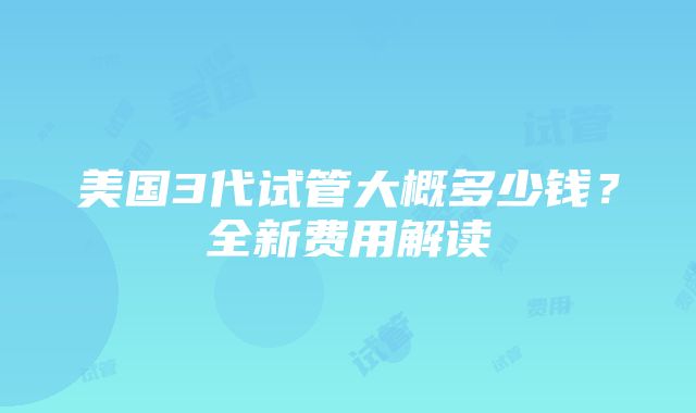 美国3代试管大概多少钱？全新费用解读