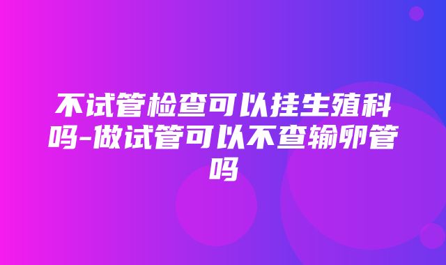 不试管检查可以挂生殖科吗-做试管可以不查输卵管吗