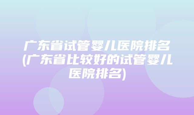 广东省试管婴儿医院排名(广东省比较好的试管婴儿医院排名)