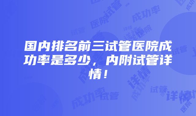 国内排名前三试管医院成功率是多少，内附试管详情！