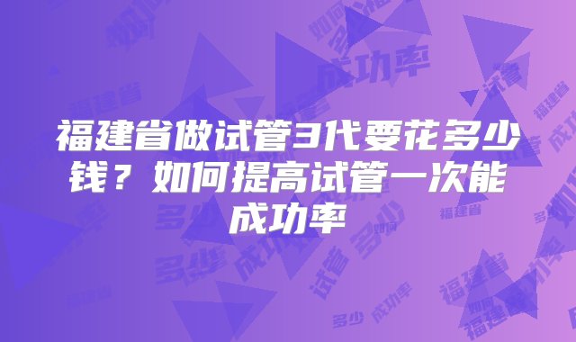 福建省做试管3代要花多少钱？如何提高试管一次能成功率