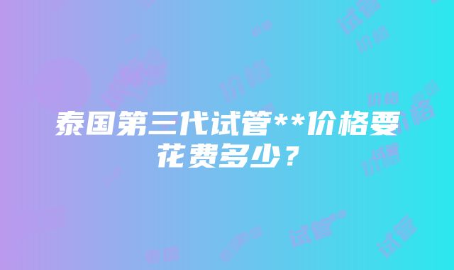 泰国第三代试管**价格要花费多少？