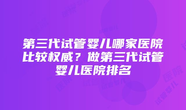 第三代试管婴儿哪家医院比较权威？做第三代试管婴儿医院排名