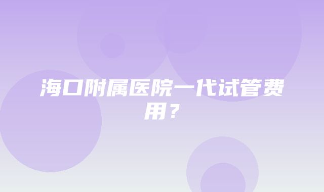 海口附属医院一代试管费用？