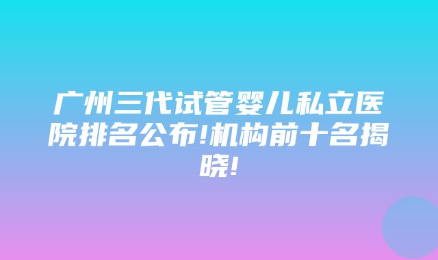 广州三代试管婴儿私立医院排名公布!机构前十名揭晓!