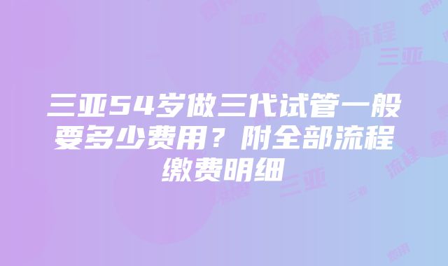 三亚54岁做三代试管一般要多少费用？附全部流程缴费明细