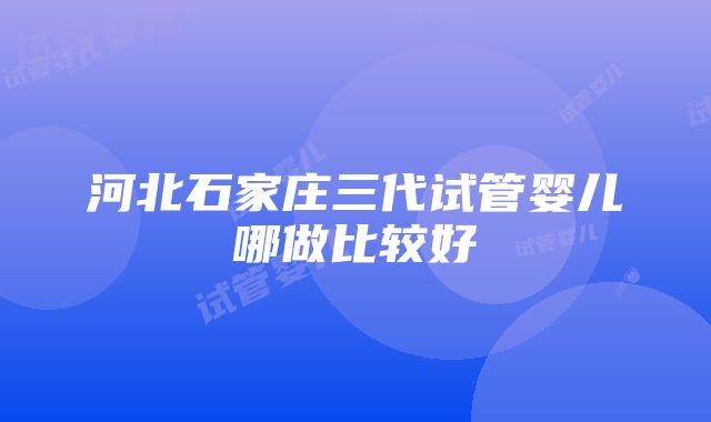 河北石家庄三代试管婴儿哪做比较好