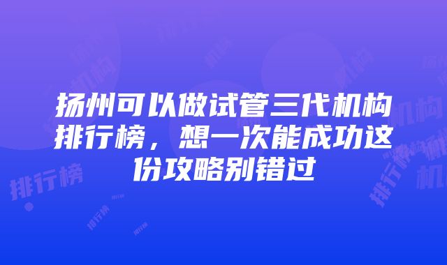 扬州可以做试管三代机构排行榜，想一次能成功这份攻略别错过