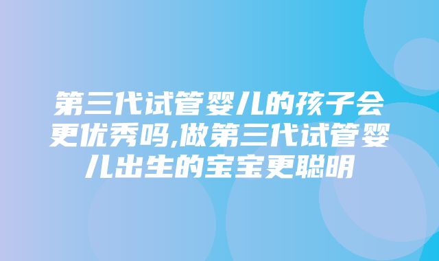 第三代试管婴儿的孩子会更优秀吗,做第三代试管婴儿出生的宝宝更聪明