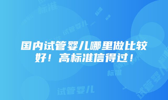 国内试管婴儿哪里做比较好！高标准信得过！