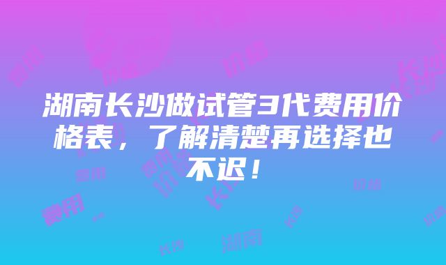 湖南长沙做试管3代费用价格表，了解清楚再选择也不迟！