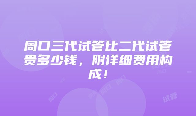 周口三代试管比二代试管贵多少钱，附详细费用构成！